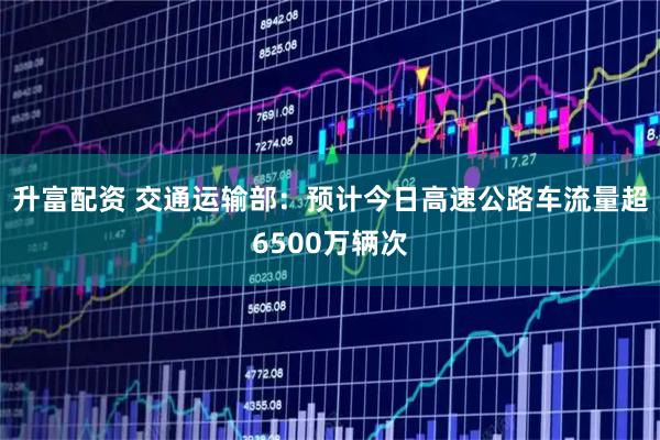 升富配资 交通运输部：预计今日高速公路车流量超6500万辆次