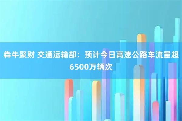 犇牛聚财 交通运输部：预计今日高速公路车流量超6500万辆次