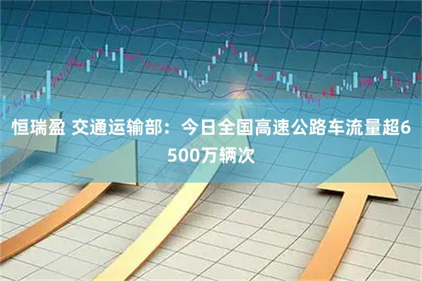恒瑞盈 交通运输部：今日全国高速公路车流量超6500万辆次