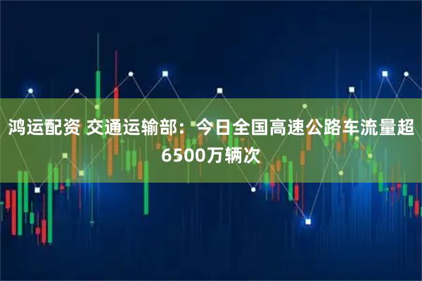 鸿运配资 交通运输部：今日全国高速公路车流量超6500万辆次