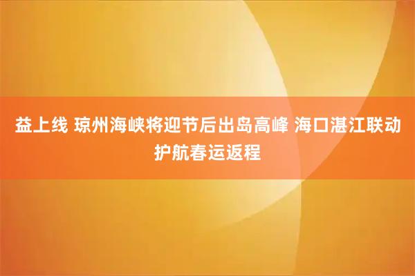 益上线 琼州海峡将迎节后出岛高峰 海口湛江联动护航春运返程