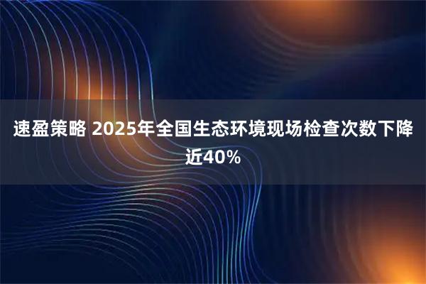 速盈策略 2025年全国生态环境现场检查次数下降近40%