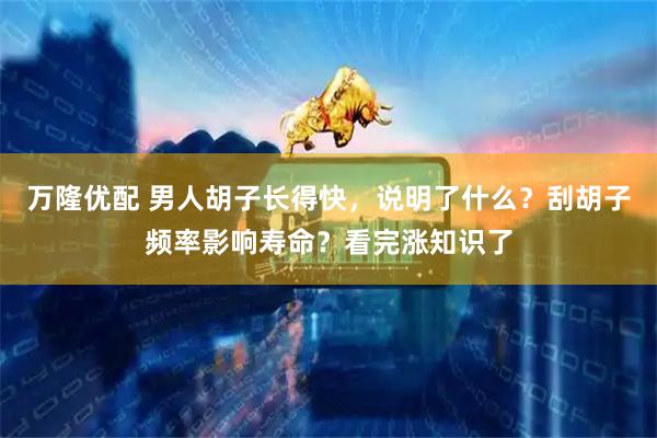 万隆优配 男人胡子长得快，说明了什么？刮胡子频率影响寿命？看完涨知识了