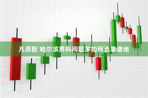 凡资配 哈尔滨男科问题多如何选靠谱地