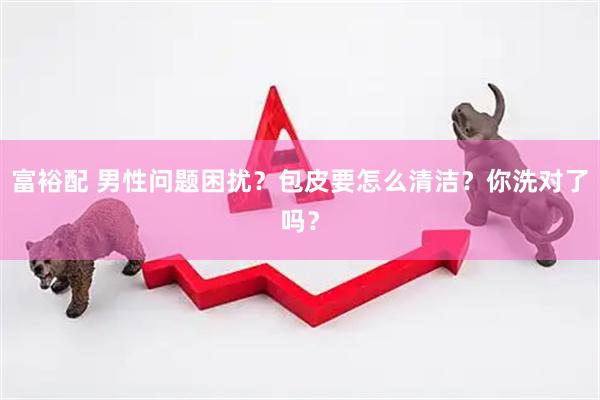 富裕配 男性问题困扰？包皮要怎么清洁？你洗对了吗？