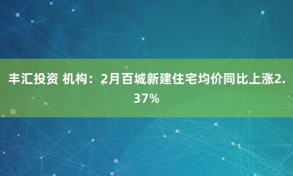 丰汇投资 机构：2月百城新建住宅均价同比上涨2.37%