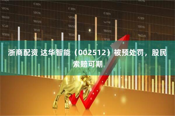 浙商配资 达华智能（002512）被预处罚，股民索赔可期