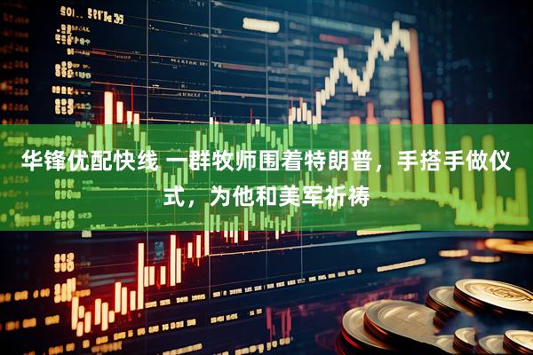 华锋优配快线 一群牧师围着特朗普，手搭手做仪式，为他和美军祈祷