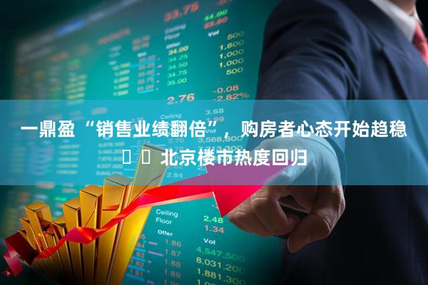 一鼎盈 “销售业绩翻倍”，购房者心态开始趋稳⋯⋯北京楼市热度回归