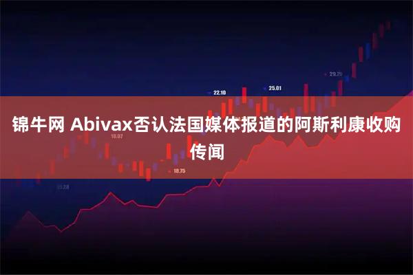 锦牛网 Abivax否认法国媒体报道的阿斯利康收购传闻