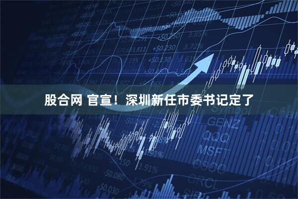 股合网 官宣！深圳新任市委书记定了