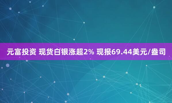 元富投资 现货白银涨超2% 现报69.44美元/盎司