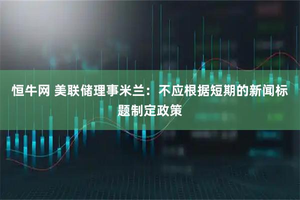 恒牛网 美联储理事米兰：不应根据短期的新闻标题制定政策