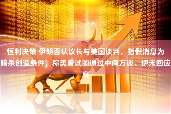 恒利决策 伊朗否认议长与美国谈判,指假消息为暗杀创造条件,称美曾试图通过中间方谈、伊未回应