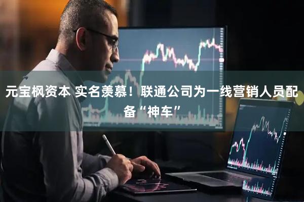 元宝枫资本 实名羡慕！联通公司为一线营销人员配备“神车”