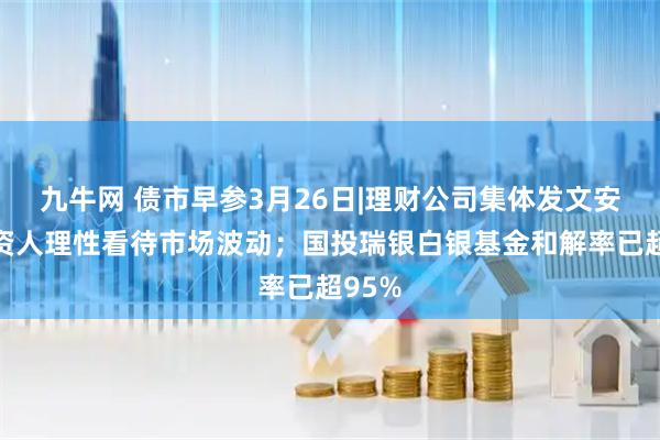 九牛网 债市早参3月26日|理财公司集体发文安抚投资人理性看待市场波动；国投瑞银白银基金和解率已超95%