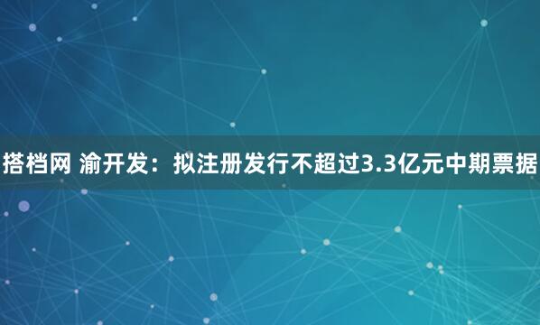 搭档网 渝开发：拟注册发行不超过3.3亿元中期票据