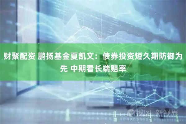 财聚配资 鹏扬基金夏凯文：债券投资短久期防御为先 中期看长端赔率