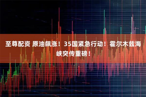 至尊配资 原油飙涨！35国紧急行动！霍尔木兹海峡突传重磅！