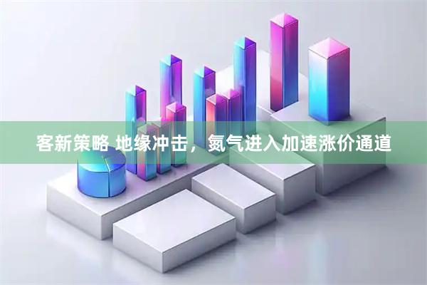 客新策略 地缘冲击，氮气进入加速涨价通道