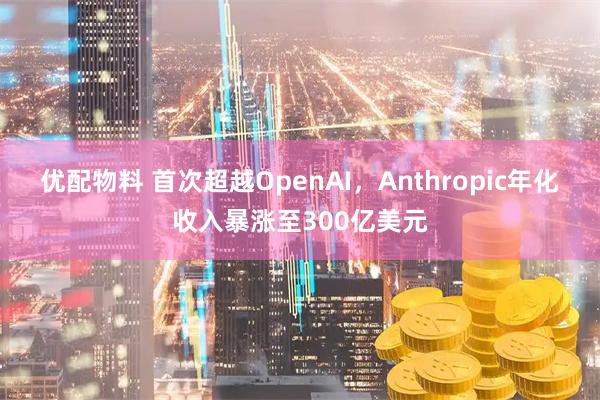 优配物料 首次超越OpenAI，Anthropic年化收入暴涨至300亿美元