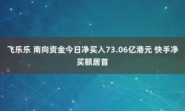 飞乐乐 南向资金今日净买入73.06亿港元 快手净买额居首