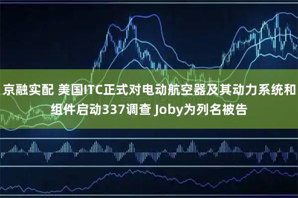 京融实配 美国ITC正式对电动航空器及其动力系统和组件启动337调查 Joby为列名被告