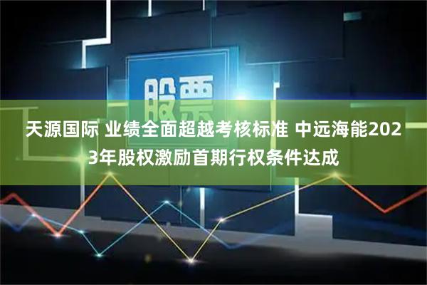 天源国际 业绩全面超越考核标准 中远海能2023年股权激励首期行权条件达成