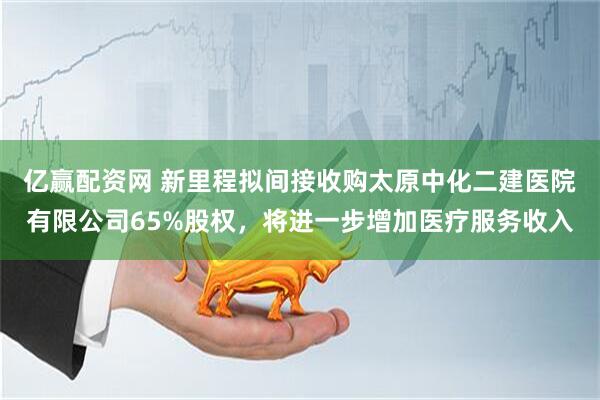 亿赢配资网 新里程拟间接收购太原中化二建医院有限公司65%股权，将进一步增加医疗服务收入