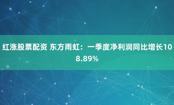 红涨股票配资 东方雨虹：一季度净利润同比增长108.89%