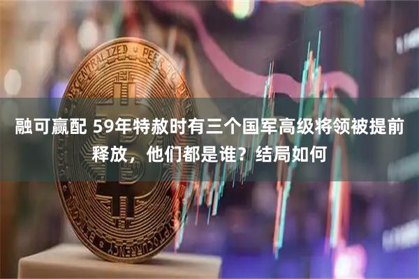 融可赢配 59年特赦时有三个国军高级将领被提前释放，他们都是谁？结局如何