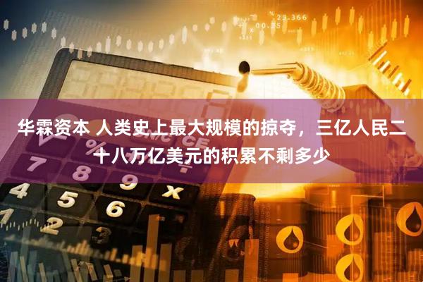 华霖资本 人类史上最大规模的掠夺，三亿人民二十八万亿美元的积累不剩多少