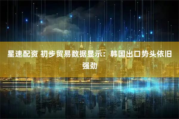 星速配资 初步贸易数据显示：韩国出口势头依旧强劲