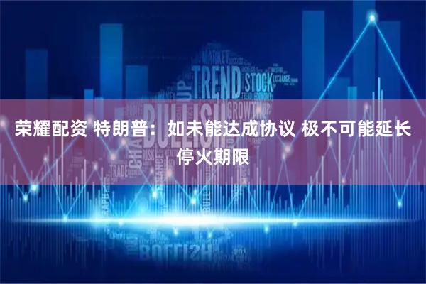 荣耀配资 特朗普：如未能达成协议 极不可能延长停火期限