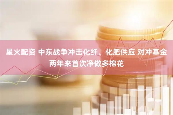 星火配资 中东战争冲击化纤、化肥供应 对冲基金两年来首次净做多棉花