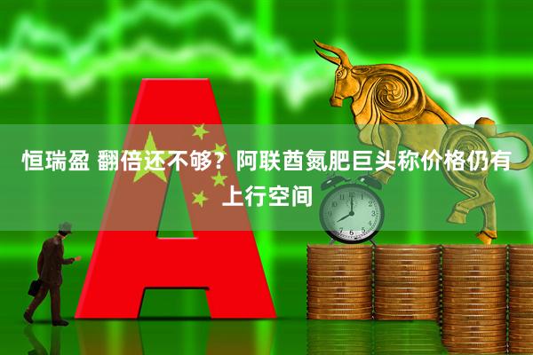 恒瑞盈 翻倍还不够？阿联酋氮肥巨头称价格仍有上行空间