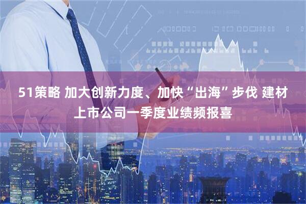 51策略 加大创新力度、加快“出海”步伐 建材上市公司一季度业绩频报喜