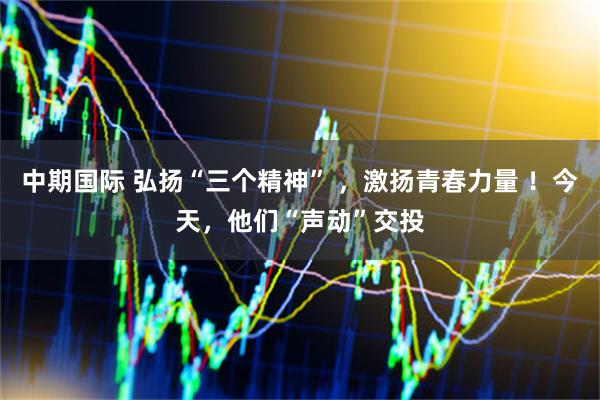 中期国际 弘扬“三个精神” ，激扬青春力量 ！今天，他们“声动”交投