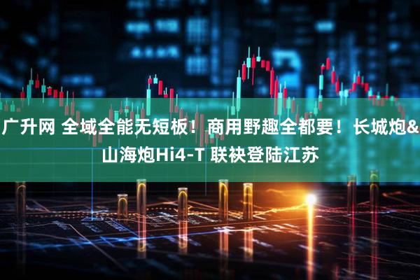 广升网 全域全能无短板！商用野趣全都要！长城炮&山海炮Hi4-T 联袂登陆江苏