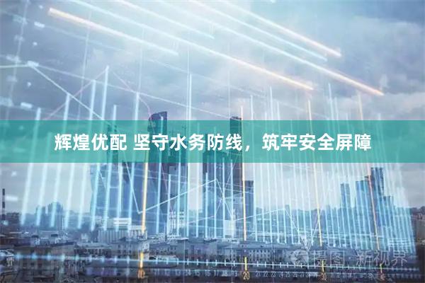 辉煌优配 坚守水务防线，筑牢安全屏障