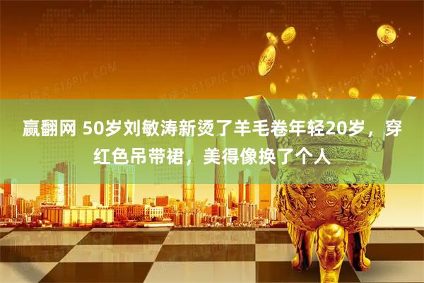 赢翻网 50岁刘敏涛新烫了羊毛卷年轻20岁，穿红色吊带裙，美得像换了个人