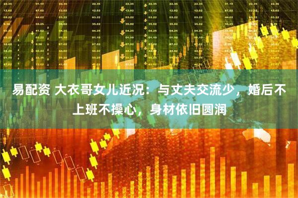 易配资 大衣哥女儿近况：与丈夫交流少，婚后不上班不操心，身材依旧圆润