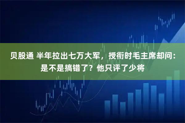 贝股通 半年拉出七万大军,授衔时毛主席却问:是不是搞错了?他只评了少将