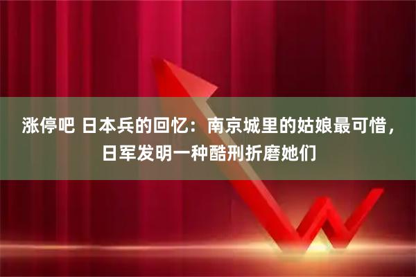涨停吧 日本兵的回忆：南京城里的姑娘最可惜，日军发明一种酷刑折磨她们