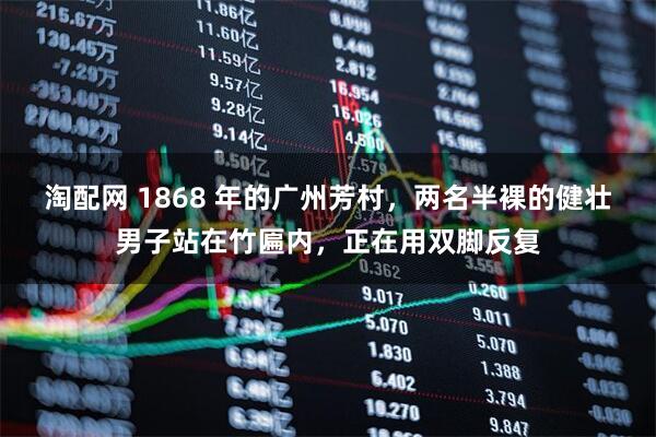 淘配网 1868 年的广州芳村，两名半裸的健壮男子站在竹匾内，正在用双脚反复