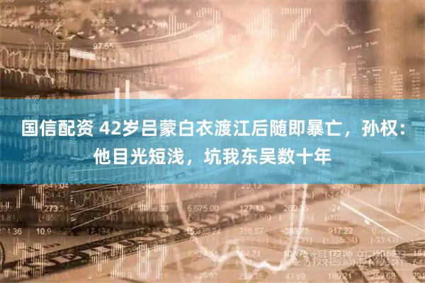 国信配资 42岁吕蒙白衣渡江后随即暴亡，孙权：他目光短浅，坑我东吴数十年