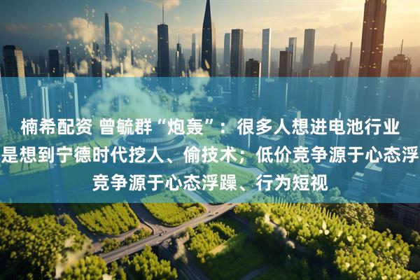 楠希配资 曾毓群“炮轰”：很多人想进电池行业，第一件事就是想到宁德时代挖人、偷技术；低价竞争源于心态浮躁、行为短视