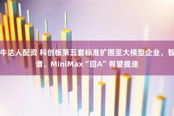 牛达人配资 科创板第五套标准扩围至大模型企业，智谱、MiniMax“回A”有望提速