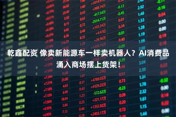乾鑫配资 像卖新能源车一样卖机器人？AI消费品涌入商场摆上货架！