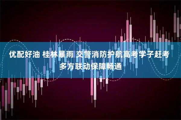 优配好油 桂林暴雨 交警消防护航高考学子赶考 多方联动保障畅通